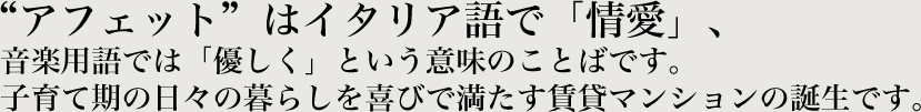 アフェットはイタリア語で「情愛」、音楽用語では「優しく」という意味のことばです。子育て期の日々の暮らしを喜びで満たす賃貸マンションの誕生です。