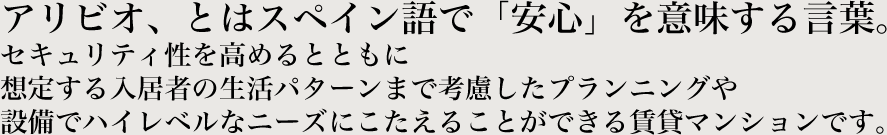 アリビオ、とはスペイン語で「安心」を意味する言葉。セキュリティ性を高めるとともに想定する入居者の生活パターンまで考慮したプランニングや設備でハイレベルなニーズにこたえることができる賃貸マンションです。