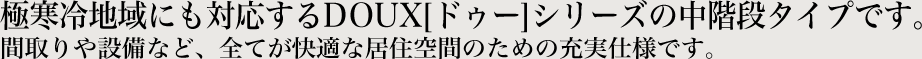極寒冷地域にも対応するDOUX[ドゥー]シリーズの中階段タイプです。間取りや設備など、全てが快適な居住空間のための充実仕様です。