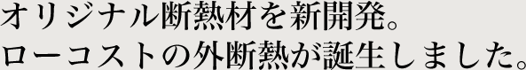 オリジナル断熱材を新開発。ローコストの外断熱が誕生しました。