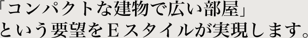 「コンパクトな建物で広い部屋」という要望をＥスタイルが実現します。