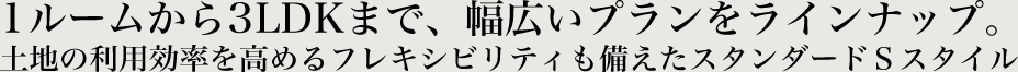 1ルームから3LDKまで、幅広いプランをラインナップ。土地の利用効率を高めるフレキシビリティも備えたスタンダードSスタイル