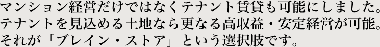 マンション経営だけではなくテナント賃貸も可能にしました。テナントを見込める土地なら更なる高収益・安定経営が可能。それが「ブレイン・ストア」という選択肢です。
